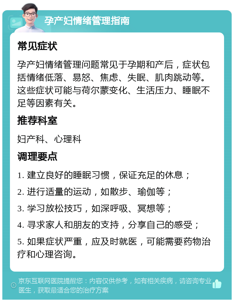 孕产妇情绪管理指南 常见症状 孕产妇情绪管理问题常见于孕期和产后，症状包括情绪低落、易怒、焦虑、失眠、肌肉跳动等。这些症状可能与荷尔蒙变化、生活压力、睡眠不足等因素有关。 推荐科室 妇产科、心理科 调理要点 1. 建立良好的睡眠习惯，保证充足的休息； 2. 进行适量的运动，如散步、瑜伽等； 3. 学习放松技巧，如深呼吸、冥想等； 4. 寻求家人和朋友的支持，分享自己的感受； 5. 如果症状严重，应及时就医，可能需要药物治疗和心理咨询。