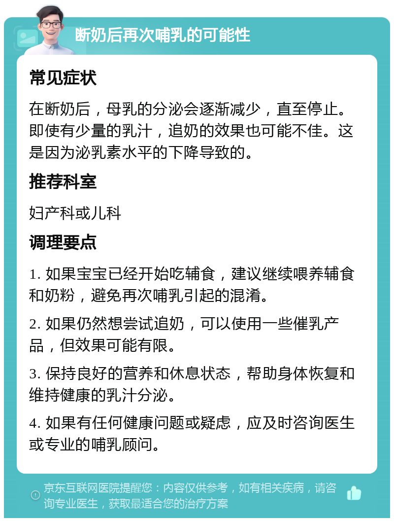 断奶后再次哺乳的可能性 常见症状 在断奶后，母乳的分泌会逐渐减少，直至停止。即使有少量的乳汁，追奶的效果也可能不佳。这是因为泌乳素水平的下降导致的。 推荐科室 妇产科或儿科 调理要点 1. 如果宝宝已经开始吃辅食，建议继续喂养辅食和奶粉，避免再次哺乳引起的混淆。 2. 如果仍然想尝试追奶，可以使用一些催乳产品，但效果可能有限。 3. 保持良好的营养和休息状态，帮助身体恢复和维持健康的乳汁分泌。 4. 如果有任何健康问题或疑虑，应及时咨询医生或专业的哺乳顾问。