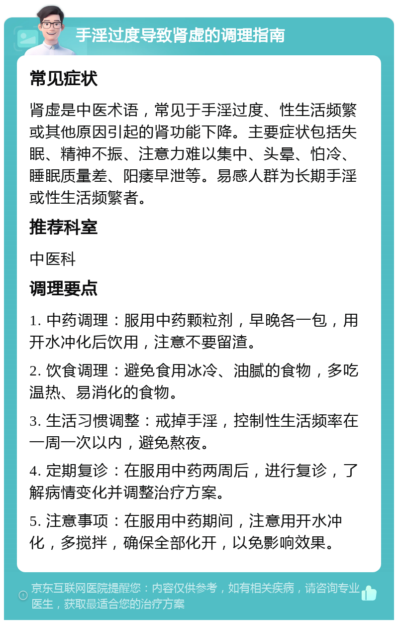 手淫过度导致肾虚的调理指南 常见症状 肾虚是中医术语，常见于手淫过度、性生活频繁或其他原因引起的肾功能下降。主要症状包括失眠、精神不振、注意力难以集中、头晕、怕冷、睡眠质量差、阳痿早泄等。易感人群为长期手淫或性生活频繁者。 推荐科室 中医科 调理要点 1. 中药调理：服用中药颗粒剂，早晚各一包，用开水冲化后饮用，注意不要留渣。 2. 饮食调理：避免食用冰冷、油腻的食物，多吃温热、易消化的食物。 3. 生活习惯调整：戒掉手淫，控制性生活频率在一周一次以内，避免熬夜。 4. 定期复诊：在服用中药两周后，进行复诊，了解病情变化并调整治疗方案。 5. 注意事项：在服用中药期间，注意用开水冲化，多搅拌，确保全部化开，以免影响效果。