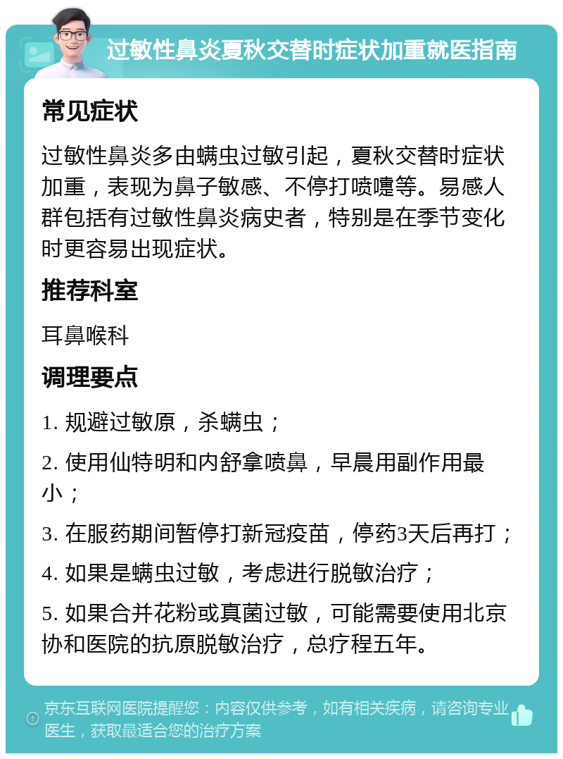 过敏性鼻炎夏秋交替时症状加重就医指南 常见症状 过敏性鼻炎多由螨虫过敏引起，夏秋交替时症状加重，表现为鼻子敏感、不停打喷嚏等。易感人群包括有过敏性鼻炎病史者，特别是在季节变化时更容易出现症状。 推荐科室 耳鼻喉科 调理要点 1. 规避过敏原，杀螨虫； 2. 使用仙特明和内舒拿喷鼻，早晨用副作用最小； 3. 在服药期间暂停打新冠疫苗，停药3天后再打； 4. 如果是螨虫过敏，考虑进行脱敏治疗； 5. 如果合并花粉或真菌过敏，可能需要使用北京协和医院的抗原脱敏治疗，总疗程五年。