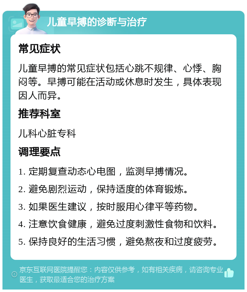 儿童早搏的诊断与治疗 常见症状 儿童早搏的常见症状包括心跳不规律、心悸、胸闷等。早搏可能在活动或休息时发生，具体表现因人而异。 推荐科室 儿科心脏专科 调理要点 1. 定期复查动态心电图，监测早搏情况。 2. 避免剧烈运动，保持适度的体育锻炼。 3. 如果医生建议，按时服用心律平等药物。 4. 注意饮食健康，避免过度刺激性食物和饮料。 5. 保持良好的生活习惯，避免熬夜和过度疲劳。