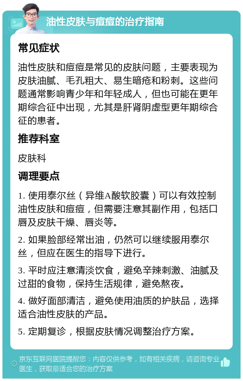 油性皮肤与痘痘的治疗指南 常见症状 油性皮肤和痘痘是常见的皮肤问题，主要表现为皮肤油腻、毛孔粗大、易生暗疮和粉刺。这些问题通常影响青少年和年轻成人，但也可能在更年期综合征中出现，尤其是肝肾阴虚型更年期综合征的患者。 推荐科室 皮肤科 调理要点 1. 使用泰尔丝（异维A酸软胶囊）可以有效控制油性皮肤和痘痘，但需要注意其副作用，包括口唇及皮肤干燥、唇炎等。 2. 如果脸部经常出油，仍然可以继续服用泰尔丝，但应在医生的指导下进行。 3. 平时应注意清淡饮食，避免辛辣刺激、油腻及过甜的食物，保持生活规律，避免熬夜。 4. 做好面部清洁，避免使用油质的护肤品，选择适合油性皮肤的产品。 5. 定期复诊，根据皮肤情况调整治疗方案。