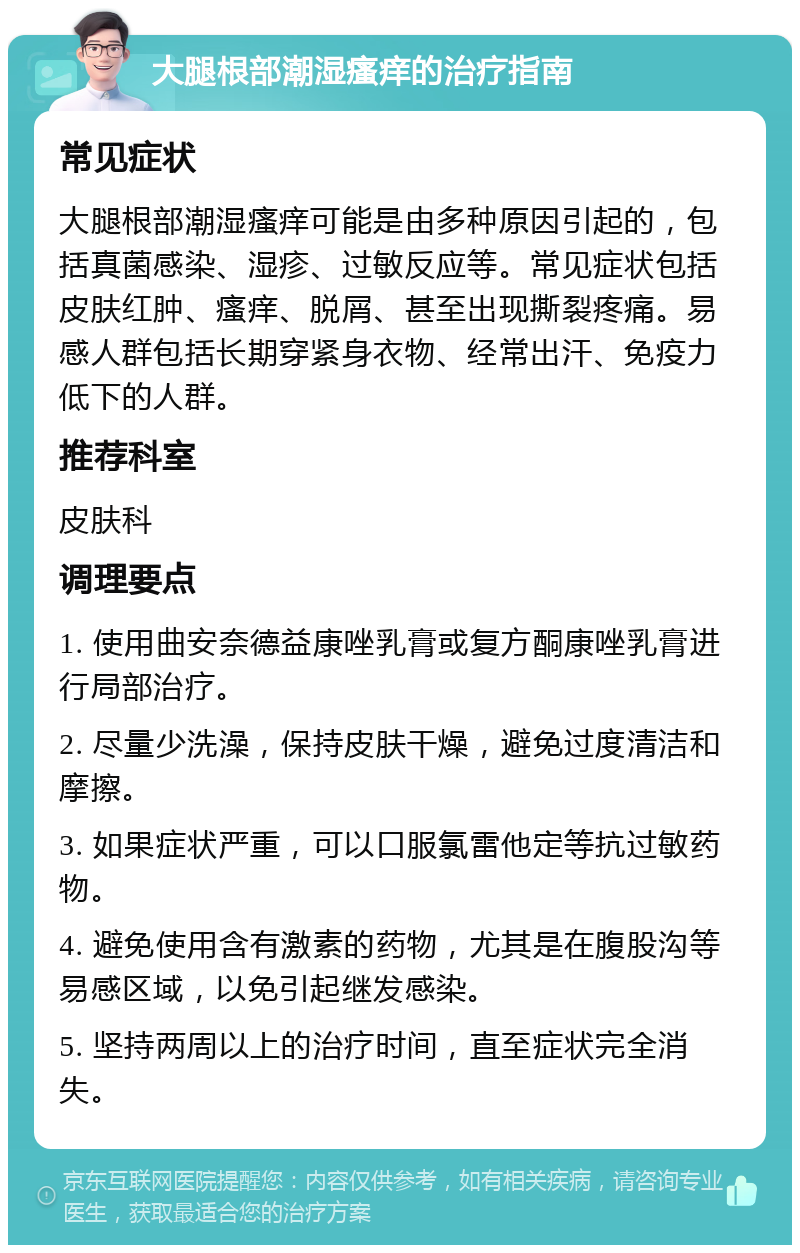 大腿根部潮湿瘙痒的治疗指南 常见症状 大腿根部潮湿瘙痒可能是由多种原因引起的，包括真菌感染、湿疹、过敏反应等。常见症状包括皮肤红肿、瘙痒、脱屑、甚至出现撕裂疼痛。易感人群包括长期穿紧身衣物、经常出汗、免疫力低下的人群。 推荐科室 皮肤科 调理要点 1. 使用曲安奈德益康唑乳膏或复方酮康唑乳膏进行局部治疗。 2. 尽量少洗澡，保持皮肤干燥，避免过度清洁和摩擦。 3. 如果症状严重，可以口服氯雷他定等抗过敏药物。 4. 避免使用含有激素的药物，尤其是在腹股沟等易感区域，以免引起继发感染。 5. 坚持两周以上的治疗时间，直至症状完全消失。