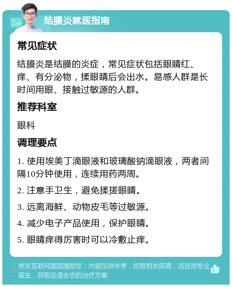 结膜炎就医指南 常见症状 结膜炎是结膜的炎症，常见症状包括眼睛红、痒、有分泌物，揉眼睛后会出水。易感人群是长时间用眼、接触过敏源的人群。 推荐科室 眼科 调理要点 1. 使用埃美丁滴眼液和玻璃酸钠滴眼液，两者间隔10分钟使用，连续用药两周。 2. 注意手卫生，避免揉搓眼睛。 3. 远离海鲜、动物皮毛等过敏源。 4. 减少电子产品使用，保护眼睛。 5. 眼睛痒得厉害时可以冷敷止痒。