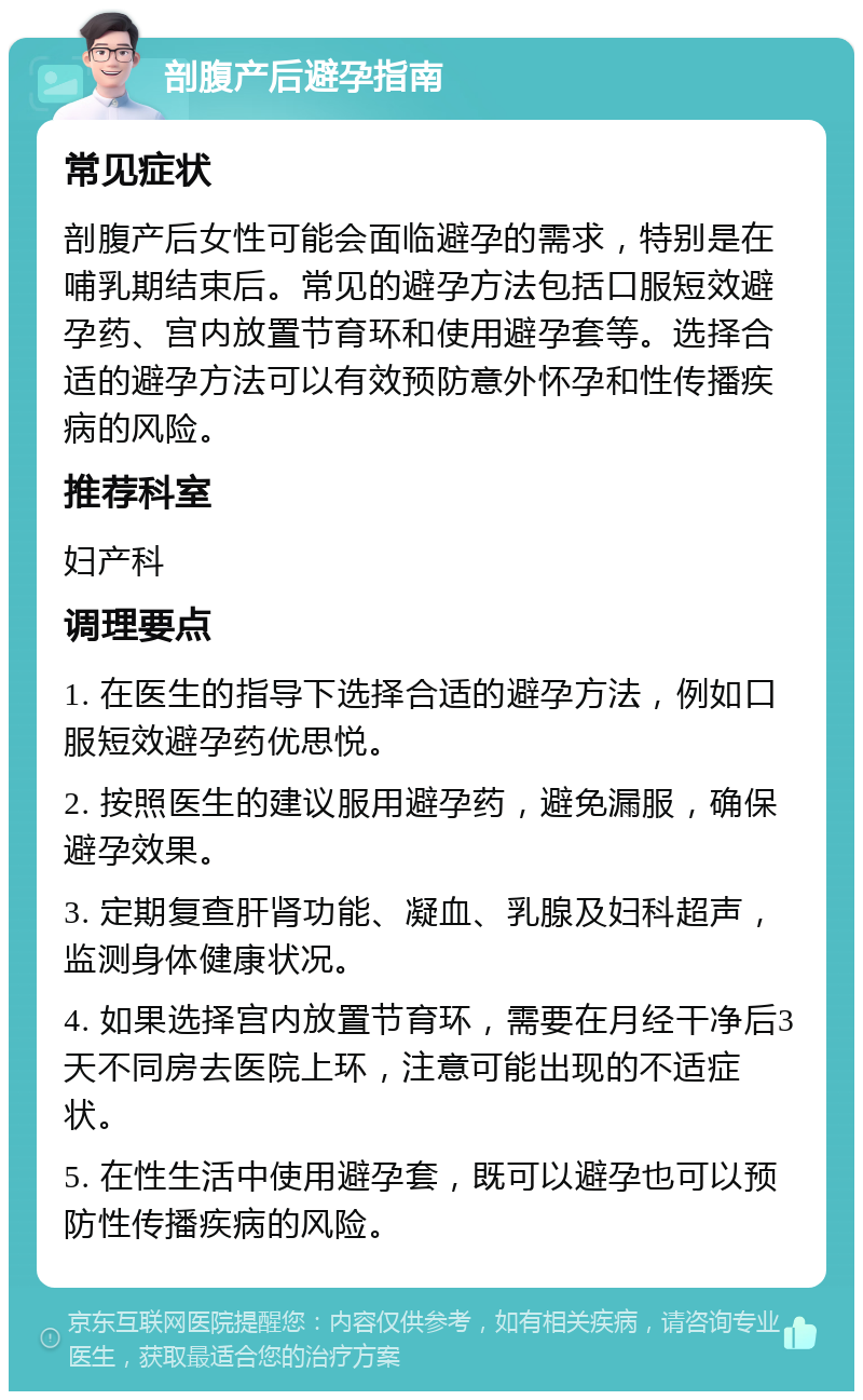 剖腹产后避孕指南 常见症状 剖腹产后女性可能会面临避孕的需求，特别是在哺乳期结束后。常见的避孕方法包括口服短效避孕药、宫内放置节育环和使用避孕套等。选择合适的避孕方法可以有效预防意外怀孕和性传播疾病的风险。 推荐科室 妇产科 调理要点 1. 在医生的指导下选择合适的避孕方法，例如口服短效避孕药优思悦。 2. 按照医生的建议服用避孕药，避免漏服，确保避孕效果。 3. 定期复查肝肾功能、凝血、乳腺及妇科超声，监测身体健康状况。 4. 如果选择宫内放置节育环，需要在月经干净后3天不同房去医院上环，注意可能出现的不适症状。 5. 在性生活中使用避孕套，既可以避孕也可以预防性传播疾病的风险。