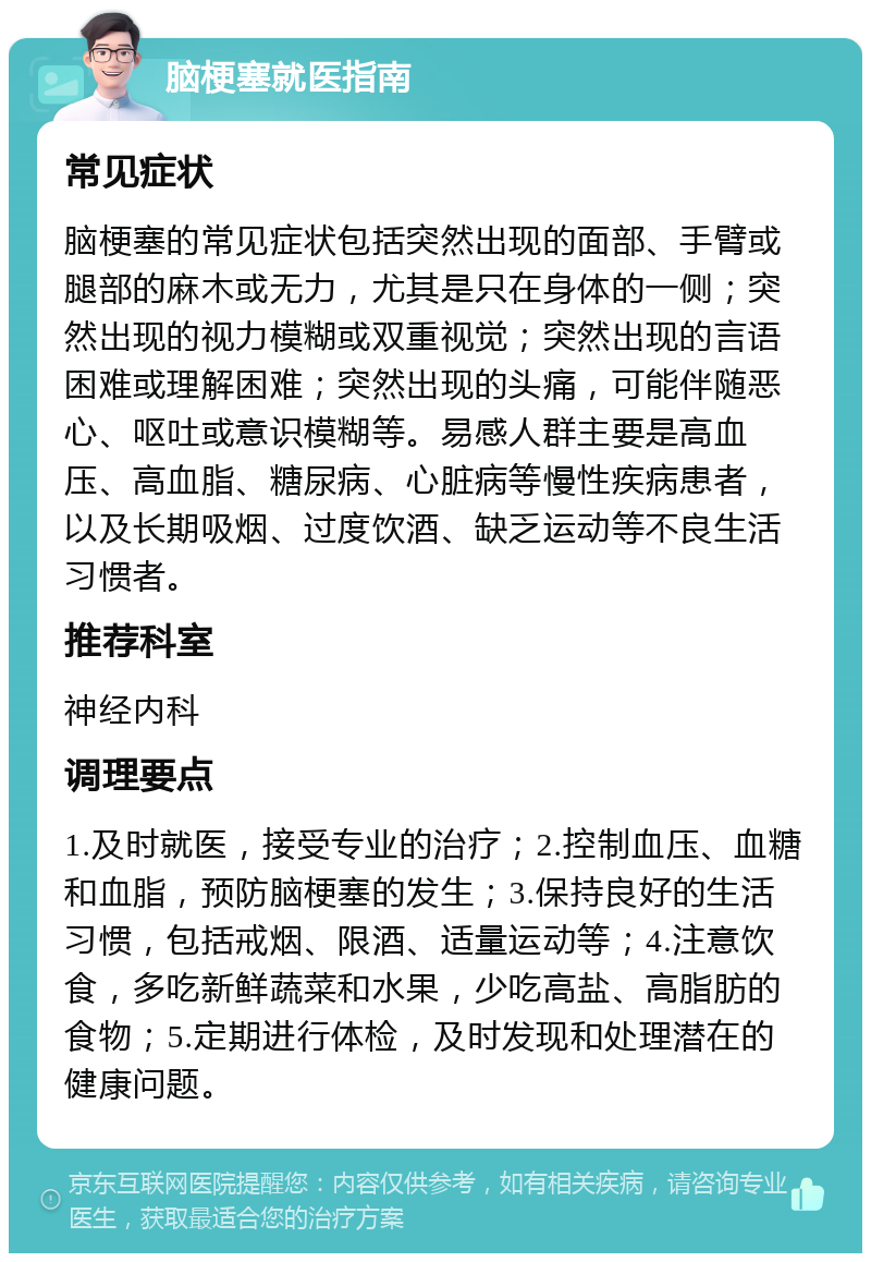 脑梗塞就医指南 常见症状 脑梗塞的常见症状包括突然出现的面部、手臂或腿部的麻木或无力，尤其是只在身体的一侧；突然出现的视力模糊或双重视觉；突然出现的言语困难或理解困难；突然出现的头痛，可能伴随恶心、呕吐或意识模糊等。易感人群主要是高血压、高血脂、糖尿病、心脏病等慢性疾病患者，以及长期吸烟、过度饮酒、缺乏运动等不良生活习惯者。 推荐科室 神经内科 调理要点 1.及时就医，接受专业的治疗；2.控制血压、血糖和血脂，预防脑梗塞的发生；3.保持良好的生活习惯，包括戒烟、限酒、适量运动等；4.注意饮食，多吃新鲜蔬菜和水果，少吃高盐、高脂肪的食物；5.定期进行体检，及时发现和处理潜在的健康问题。