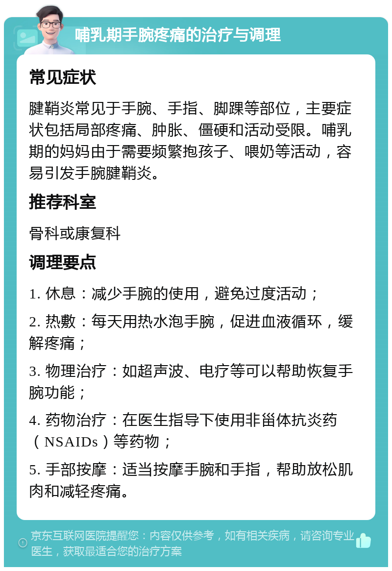 哺乳期手腕疼痛的治疗与调理 常见症状 腱鞘炎常见于手腕、手指、脚踝等部位，主要症状包括局部疼痛、肿胀、僵硬和活动受限。哺乳期的妈妈由于需要频繁抱孩子、喂奶等活动，容易引发手腕腱鞘炎。 推荐科室 骨科或康复科 调理要点 1. 休息：减少手腕的使用，避免过度活动； 2. 热敷：每天用热水泡手腕，促进血液循环，缓解疼痛； 3. 物理治疗：如超声波、电疗等可以帮助恢复手腕功能； 4. 药物治疗：在医生指导下使用非甾体抗炎药（NSAIDs）等药物； 5. 手部按摩：适当按摩手腕和手指，帮助放松肌肉和减轻疼痛。