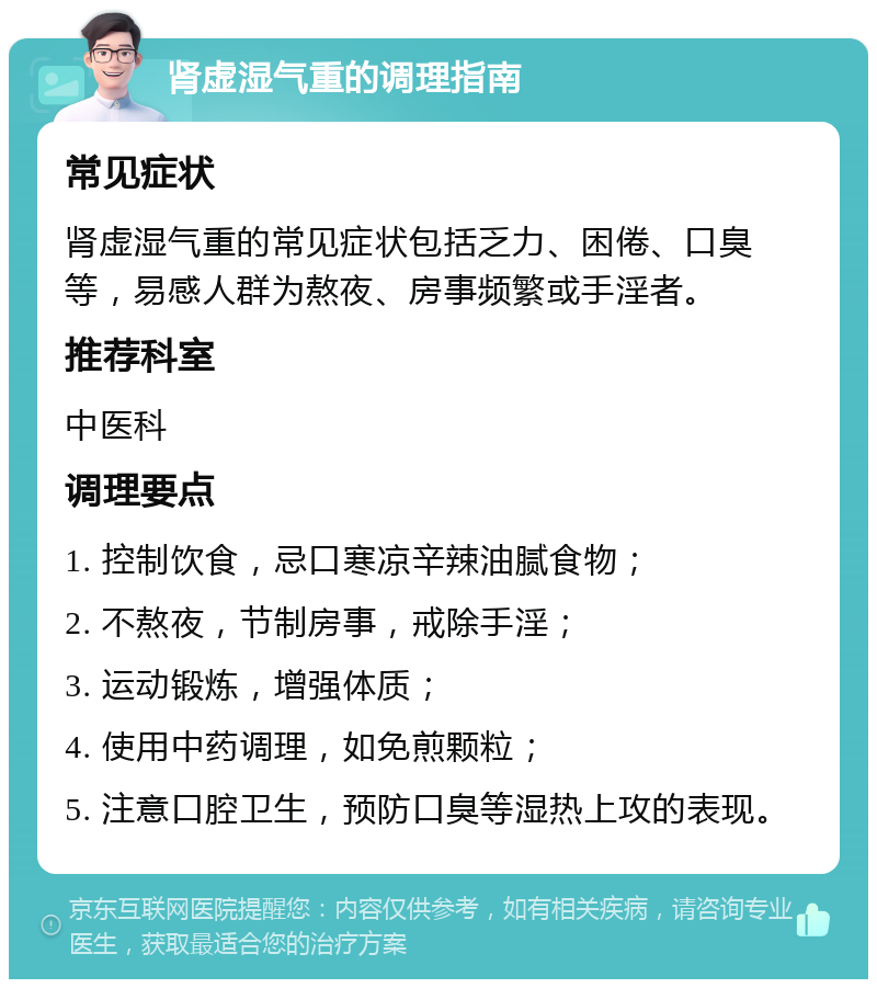 肾虚湿气重的调理指南 常见症状 肾虚湿气重的常见症状包括乏力、困倦、口臭等，易感人群为熬夜、房事频繁或手淫者。 推荐科室 中医科 调理要点 1. 控制饮食，忌口寒凉辛辣油腻食物； 2. 不熬夜，节制房事，戒除手淫； 3. 运动锻炼，增强体质； 4. 使用中药调理，如免煎颗粒； 5. 注意口腔卫生，预防口臭等湿热上攻的表现。