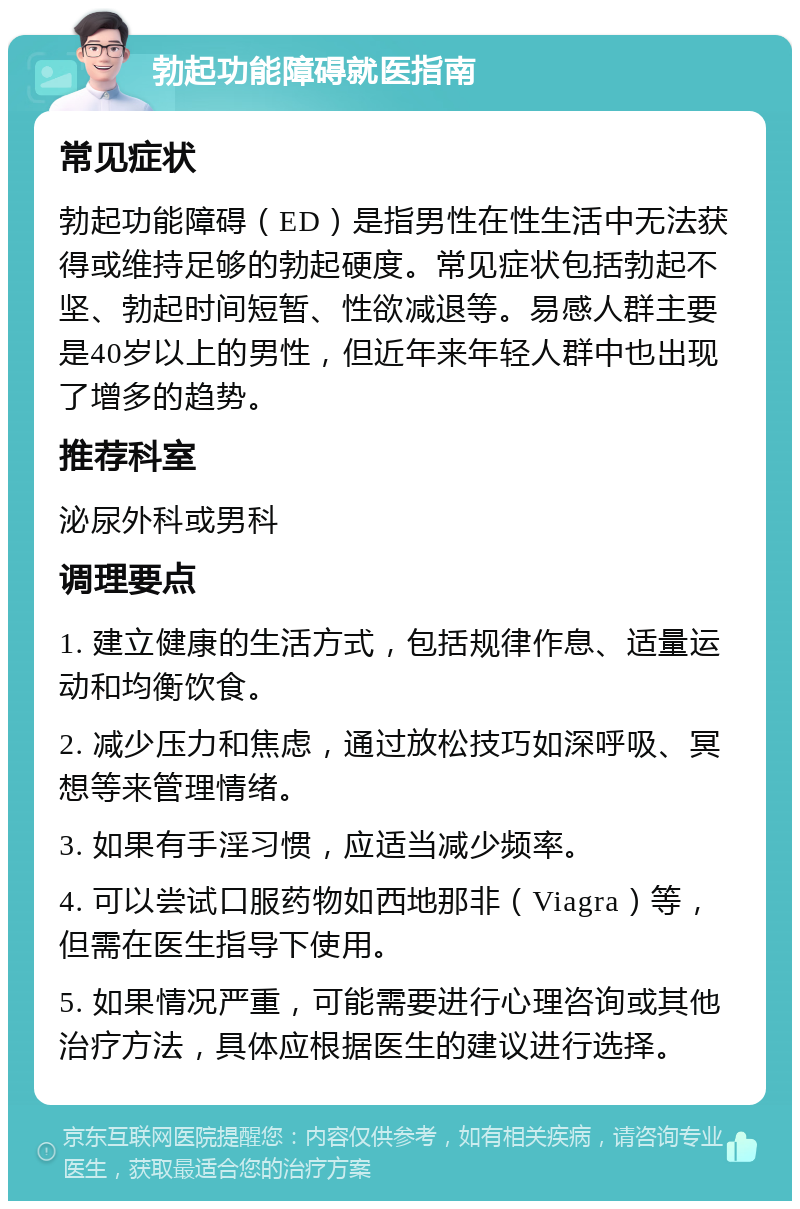 勃起功能障碍就医指南 常见症状 勃起功能障碍（ED）是指男性在性生活中无法获得或维持足够的勃起硬度。常见症状包括勃起不坚、勃起时间短暂、性欲减退等。易感人群主要是40岁以上的男性，但近年来年轻人群中也出现了增多的趋势。 推荐科室 泌尿外科或男科 调理要点 1. 建立健康的生活方式，包括规律作息、适量运动和均衡饮食。 2. 减少压力和焦虑，通过放松技巧如深呼吸、冥想等来管理情绪。 3. 如果有手淫习惯，应适当减少频率。 4. 可以尝试口服药物如西地那非（Viagra）等，但需在医生指导下使用。 5. 如果情况严重，可能需要进行心理咨询或其他治疗方法，具体应根据医生的建议进行选择。