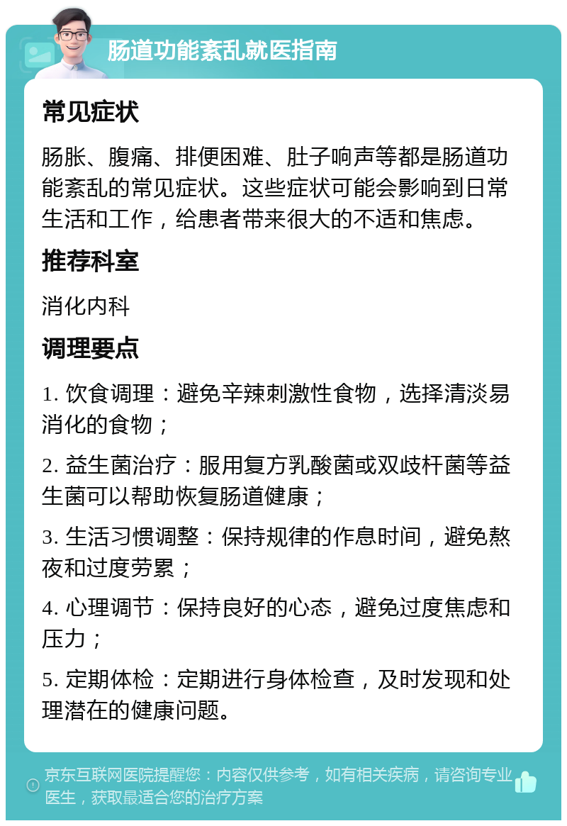 肠道功能紊乱就医指南 常见症状 肠胀、腹痛、排便困难、肚子响声等都是肠道功能紊乱的常见症状。这些症状可能会影响到日常生活和工作，给患者带来很大的不适和焦虑。 推荐科室 消化内科 调理要点 1. 饮食调理：避免辛辣刺激性食物，选择清淡易消化的食物； 2. 益生菌治疗：服用复方乳酸菌或双歧杆菌等益生菌可以帮助恢复肠道健康； 3. 生活习惯调整：保持规律的作息时间，避免熬夜和过度劳累； 4. 心理调节：保持良好的心态，避免过度焦虑和压力； 5. 定期体检：定期进行身体检查，及时发现和处理潜在的健康问题。