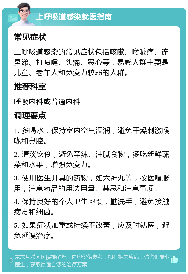 上呼吸道感染就医指南 常见症状 上呼吸道感染的常见症状包括咳嗽、喉咙痛、流鼻涕、打喷嚏、头痛、恶心等，易感人群主要是儿童、老年人和免疫力较弱的人群。 推荐科室 呼吸内科或普通内科 调理要点 1. 多喝水，保持室内空气湿润，避免干燥刺激喉咙和鼻腔。 2. 清淡饮食，避免辛辣、油腻食物，多吃新鲜蔬菜和水果，增强免疫力。 3. 使用医生开具的药物，如六神丸等，按医嘱服用，注意药品的用法用量、禁忌和注意事项。 4. 保持良好的个人卫生习惯，勤洗手，避免接触病毒和细菌。 5. 如果症状加重或持续不改善，应及时就医，避免延误治疗。