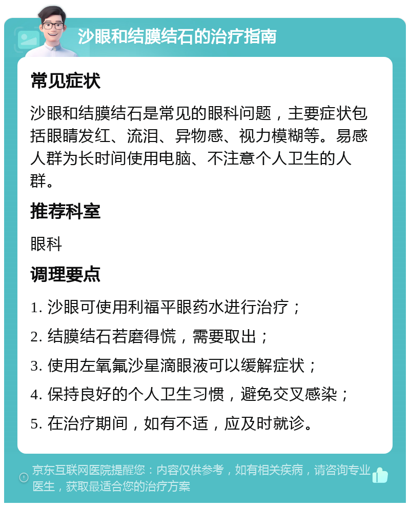 沙眼和结膜结石的治疗指南 常见症状 沙眼和结膜结石是常见的眼科问题，主要症状包括眼睛发红、流泪、异物感、视力模糊等。易感人群为长时间使用电脑、不注意个人卫生的人群。 推荐科室 眼科 调理要点 1. 沙眼可使用利福平眼药水进行治疗； 2. 结膜结石若磨得慌，需要取出； 3. 使用左氧氟沙星滴眼液可以缓解症状； 4. 保持良好的个人卫生习惯，避免交叉感染； 5. 在治疗期间，如有不适，应及时就诊。