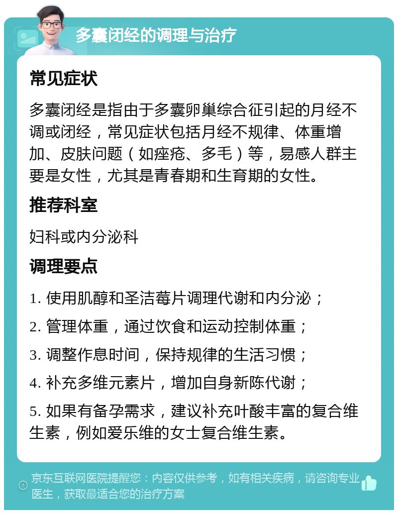 多囊闭经的调理与治疗 常见症状 多囊闭经是指由于多囊卵巢综合征引起的月经不调或闭经，常见症状包括月经不规律、体重增加、皮肤问题（如痤疮、多毛）等，易感人群主要是女性，尤其是青春期和生育期的女性。 推荐科室 妇科或内分泌科 调理要点 1. 使用肌醇和圣洁莓片调理代谢和内分泌； 2. 管理体重，通过饮食和运动控制体重； 3. 调整作息时间，保持规律的生活习惯； 4. 补充多维元素片，增加自身新陈代谢； 5. 如果有备孕需求，建议补充叶酸丰富的复合维生素，例如爱乐维的女士复合维生素。