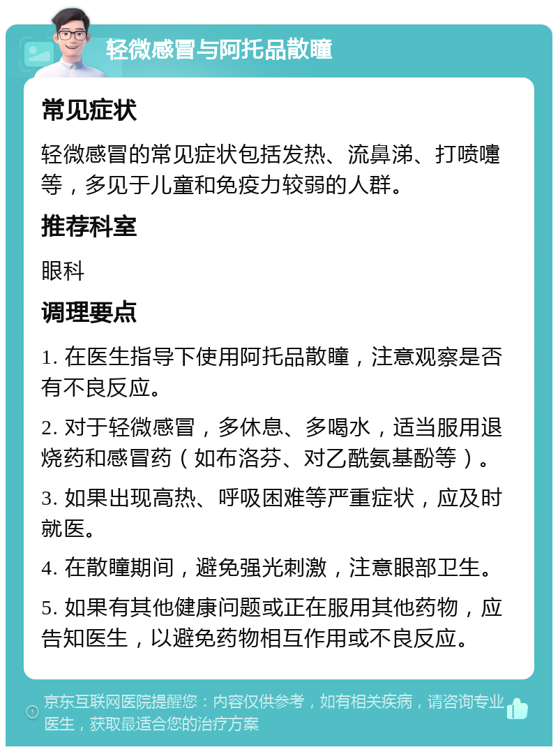 轻微感冒与阿托品散瞳 常见症状 轻微感冒的常见症状包括发热、流鼻涕、打喷嚏等，多见于儿童和免疫力较弱的人群。 推荐科室 眼科 调理要点 1. 在医生指导下使用阿托品散瞳，注意观察是否有不良反应。 2. 对于轻微感冒，多休息、多喝水，适当服用退烧药和感冒药（如布洛芬、对乙酰氨基酚等）。 3. 如果出现高热、呼吸困难等严重症状，应及时就医。 4. 在散瞳期间，避免强光刺激，注意眼部卫生。 5. 如果有其他健康问题或正在服用其他药物，应告知医生，以避免药物相互作用或不良反应。