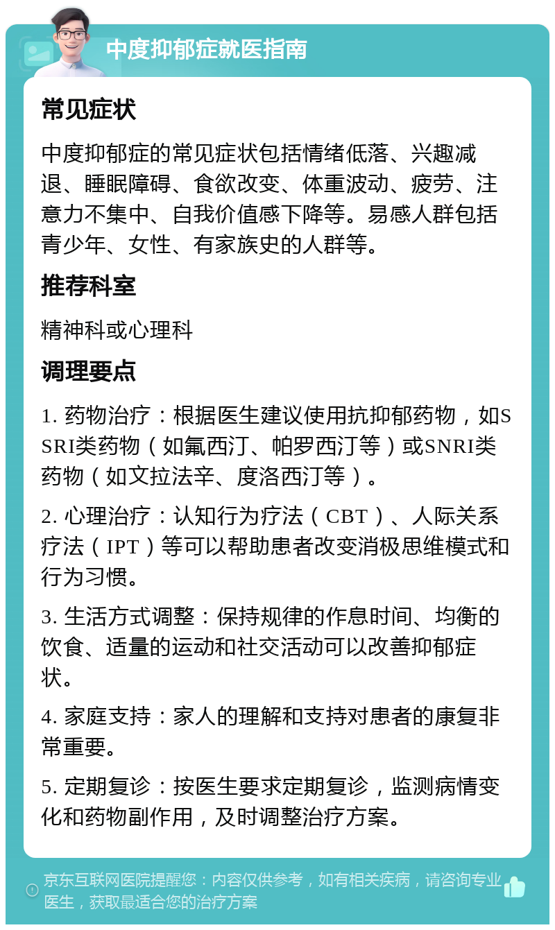 中度抑郁症就医指南 常见症状 中度抑郁症的常见症状包括情绪低落、兴趣减退、睡眠障碍、食欲改变、体重波动、疲劳、注意力不集中、自我价值感下降等。易感人群包括青少年、女性、有家族史的人群等。 推荐科室 精神科或心理科 调理要点 1. 药物治疗：根据医生建议使用抗抑郁药物，如SSRI类药物（如氟西汀、帕罗西汀等）或SNRI类药物（如文拉法辛、度洛西汀等）。 2. 心理治疗：认知行为疗法（CBT）、人际关系疗法（IPT）等可以帮助患者改变消极思维模式和行为习惯。 3. 生活方式调整：保持规律的作息时间、均衡的饮食、适量的运动和社交活动可以改善抑郁症状。 4. 家庭支持：家人的理解和支持对患者的康复非常重要。 5. 定期复诊：按医生要求定期复诊，监测病情变化和药物副作用，及时调整治疗方案。