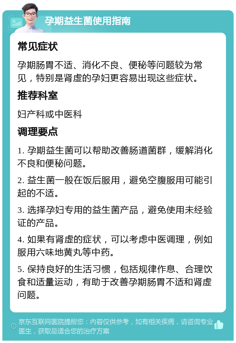 孕期益生菌使用指南 常见症状 孕期肠胃不适、消化不良、便秘等问题较为常见，特别是肾虚的孕妇更容易出现这些症状。 推荐科室 妇产科或中医科 调理要点 1. 孕期益生菌可以帮助改善肠道菌群，缓解消化不良和便秘问题。 2. 益生菌一般在饭后服用，避免空腹服用可能引起的不适。 3. 选择孕妇专用的益生菌产品，避免使用未经验证的产品。 4. 如果有肾虚的症状，可以考虑中医调理，例如服用六味地黄丸等中药。 5. 保持良好的生活习惯，包括规律作息、合理饮食和适量运动，有助于改善孕期肠胃不适和肾虚问题。