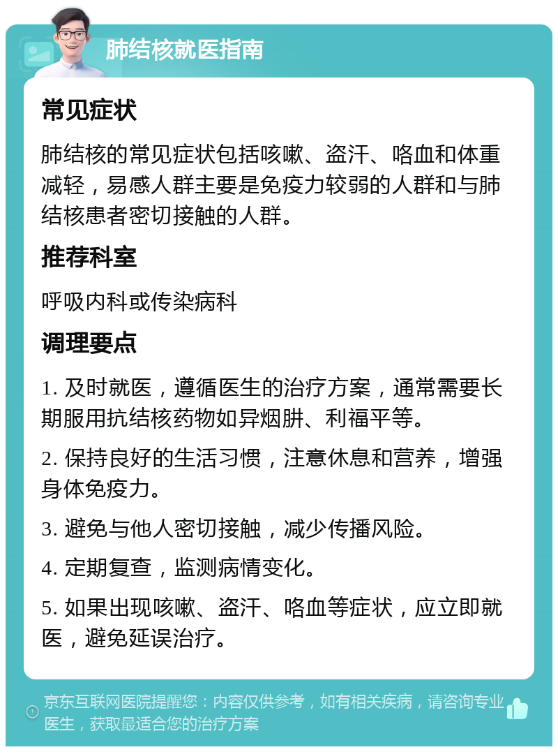 肺结核就医指南 常见症状 肺结核的常见症状包括咳嗽、盗汗、咯血和体重减轻，易感人群主要是免疫力较弱的人群和与肺结核患者密切接触的人群。 推荐科室 呼吸内科或传染病科 调理要点 1. 及时就医，遵循医生的治疗方案，通常需要长期服用抗结核药物如异烟肼、利福平等。 2. 保持良好的生活习惯，注意休息和营养，增强身体免疫力。 3. 避免与他人密切接触，减少传播风险。 4. 定期复查，监测病情变化。 5. 如果出现咳嗽、盗汗、咯血等症状，应立即就医，避免延误治疗。