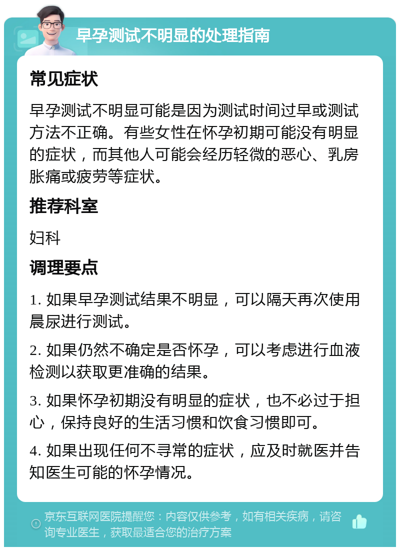 早孕测试不明显的处理指南 常见症状 早孕测试不明显可能是因为测试时间过早或测试方法不正确。有些女性在怀孕初期可能没有明显的症状，而其他人可能会经历轻微的恶心、乳房胀痛或疲劳等症状。 推荐科室 妇科 调理要点 1. 如果早孕测试结果不明显，可以隔天再次使用晨尿进行测试。 2. 如果仍然不确定是否怀孕，可以考虑进行血液检测以获取更准确的结果。 3. 如果怀孕初期没有明显的症状，也不必过于担心，保持良好的生活习惯和饮食习惯即可。 4. 如果出现任何不寻常的症状，应及时就医并告知医生可能的怀孕情况。