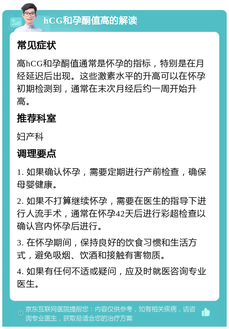 hCG和孕酮值高的解读 常见症状 高hCG和孕酮值通常是怀孕的指标，特别是在月经延迟后出现。这些激素水平的升高可以在怀孕初期检测到，通常在末次月经后约一周开始升高。 推荐科室 妇产科 调理要点 1. 如果确认怀孕，需要定期进行产前检查，确保母婴健康。 2. 如果不打算继续怀孕，需要在医生的指导下进行人流手术，通常在怀孕42天后进行彩超检查以确认宫内怀孕后进行。 3. 在怀孕期间，保持良好的饮食习惯和生活方式，避免吸烟、饮酒和接触有害物质。 4. 如果有任何不适或疑问，应及时就医咨询专业医生。