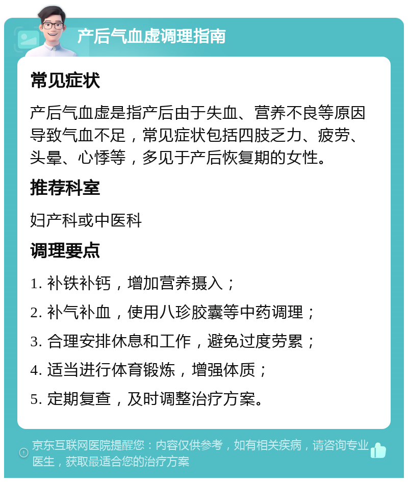 产后气血虚调理指南 常见症状 产后气血虚是指产后由于失血、营养不良等原因导致气血不足，常见症状包括四肢乏力、疲劳、头晕、心悸等，多见于产后恢复期的女性。 推荐科室 妇产科或中医科 调理要点 1. 补铁补钙，增加营养摄入； 2. 补气补血，使用八珍胶囊等中药调理； 3. 合理安排休息和工作，避免过度劳累； 4. 适当进行体育锻炼，增强体质； 5. 定期复查，及时调整治疗方案。