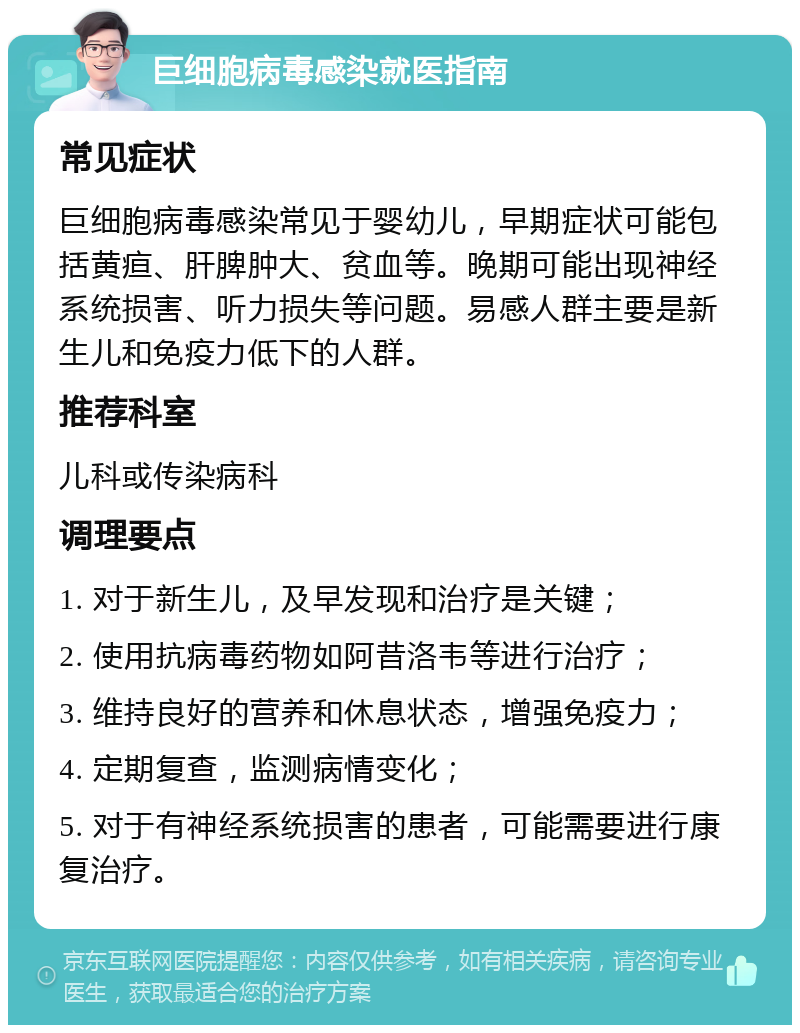 巨细胞病毒感染就医指南 常见症状 巨细胞病毒感染常见于婴幼儿，早期症状可能包括黄疸、肝脾肿大、贫血等。晚期可能出现神经系统损害、听力损失等问题。易感人群主要是新生儿和免疫力低下的人群。 推荐科室 儿科或传染病科 调理要点 1. 对于新生儿，及早发现和治疗是关键； 2. 使用抗病毒药物如阿昔洛韦等进行治疗； 3. 维持良好的营养和休息状态，增强免疫力； 4. 定期复查，监测病情变化； 5. 对于有神经系统损害的患者，可能需要进行康复治疗。