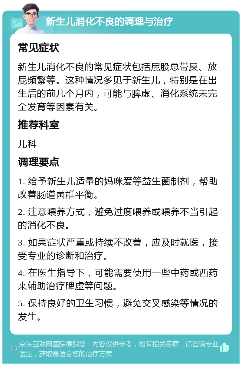 新生儿消化不良的调理与治疗 常见症状 新生儿消化不良的常见症状包括屁股总带屎、放屁频繁等。这种情况多见于新生儿，特别是在出生后的前几个月内，可能与脾虚、消化系统未完全发育等因素有关。 推荐科室 儿科 调理要点 1. 给予新生儿适量的妈咪爱等益生菌制剂，帮助改善肠道菌群平衡。 2. 注意喂养方式，避免过度喂养或喂养不当引起的消化不良。 3. 如果症状严重或持续不改善，应及时就医，接受专业的诊断和治疗。 4. 在医生指导下，可能需要使用一些中药或西药来辅助治疗脾虚等问题。 5. 保持良好的卫生习惯，避免交叉感染等情况的发生。