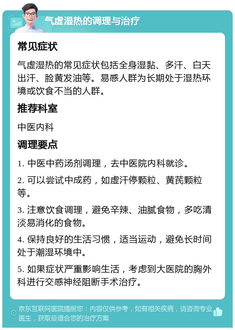 气虚湿热的调理与治疗 常见症状 气虚湿热的常见症状包括全身湿黏、多汗、白天出汗、脸黄发油等。易感人群为长期处于湿热环境或饮食不当的人群。 推荐科室 中医内科 调理要点 1. 中医中药汤剂调理，去中医院内科就诊。 2. 可以尝试中成药，如虚汗停颗粒、黄芪颗粒等。 3. 注意饮食调理，避免辛辣、油腻食物，多吃清淡易消化的食物。 4. 保持良好的生活习惯，适当运动，避免长时间处于潮湿环境中。 5. 如果症状严重影响生活，考虑到大医院的胸外科进行交感神经阻断手术治疗。