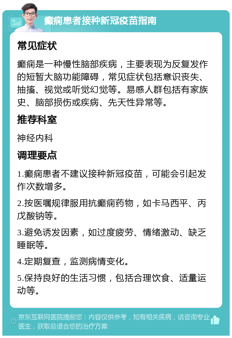 癫痫患者接种新冠疫苗指南 常见症状 癫痫是一种慢性脑部疾病，主要表现为反复发作的短暂大脑功能障碍，常见症状包括意识丧失、抽搐、视觉或听觉幻觉等。易感人群包括有家族史、脑部损伤或疾病、先天性异常等。 推荐科室 神经内科 调理要点 1.癫痫患者不建议接种新冠疫苗，可能会引起发作次数增多。 2.按医嘱规律服用抗癫痫药物，如卡马西平、丙戊酸钠等。 3.避免诱发因素，如过度疲劳、情绪激动、缺乏睡眠等。 4.定期复查，监测病情变化。 5.保持良好的生活习惯，包括合理饮食、适量运动等。