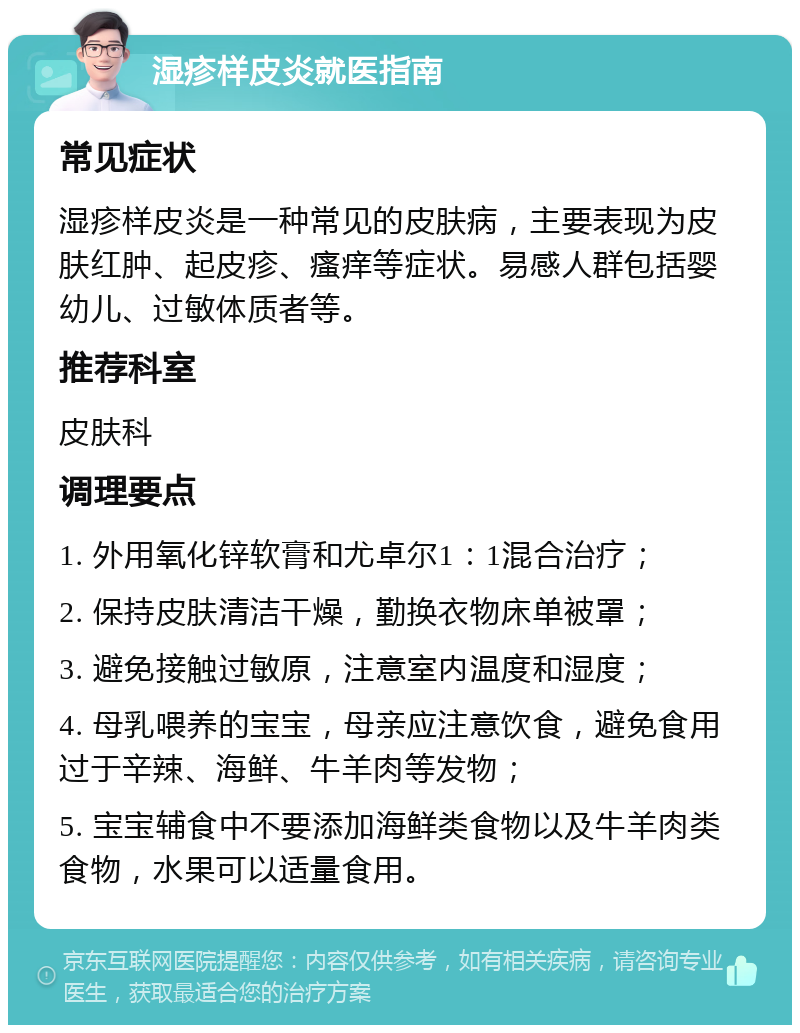 湿疹样皮炎就医指南 常见症状 湿疹样皮炎是一种常见的皮肤病，主要表现为皮肤红肿、起皮疹、瘙痒等症状。易感人群包括婴幼儿、过敏体质者等。 推荐科室 皮肤科 调理要点 1. 外用氧化锌软膏和尤卓尔1：1混合治疗； 2. 保持皮肤清洁干燥，勤换衣物床单被罩； 3. 避免接触过敏原，注意室内温度和湿度； 4. 母乳喂养的宝宝，母亲应注意饮食，避免食用过于辛辣、海鲜、牛羊肉等发物； 5. 宝宝辅食中不要添加海鲜类食物以及牛羊肉类食物，水果可以适量食用。