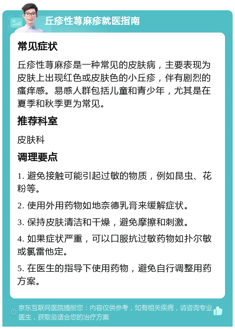 丘疹性荨麻疹就医指南 常见症状 丘疹性荨麻疹是一种常见的皮肤病，主要表现为皮肤上出现红色或皮肤色的小丘疹，伴有剧烈的瘙痒感。易感人群包括儿童和青少年，尤其是在夏季和秋季更为常见。 推荐科室 皮肤科 调理要点 1. 避免接触可能引起过敏的物质，例如昆虫、花粉等。 2. 使用外用药物如地奈德乳膏来缓解症状。 3. 保持皮肤清洁和干燥，避免摩擦和刺激。 4. 如果症状严重，可以口服抗过敏药物如扑尔敏或氯雷他定。 5. 在医生的指导下使用药物，避免自行调整用药方案。