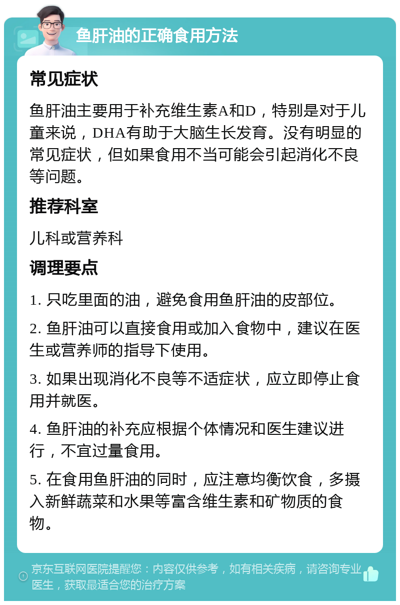 鱼肝油的正确食用方法 常见症状 鱼肝油主要用于补充维生素A和D，特别是对于儿童来说，DHA有助于大脑生长发育。没有明显的常见症状，但如果食用不当可能会引起消化不良等问题。 推荐科室 儿科或营养科 调理要点 1. 只吃里面的油，避免食用鱼肝油的皮部位。 2. 鱼肝油可以直接食用或加入食物中，建议在医生或营养师的指导下使用。 3. 如果出现消化不良等不适症状，应立即停止食用并就医。 4. 鱼肝油的补充应根据个体情况和医生建议进行，不宜过量食用。 5. 在食用鱼肝油的同时，应注意均衡饮食，多摄入新鲜蔬菜和水果等富含维生素和矿物质的食物。