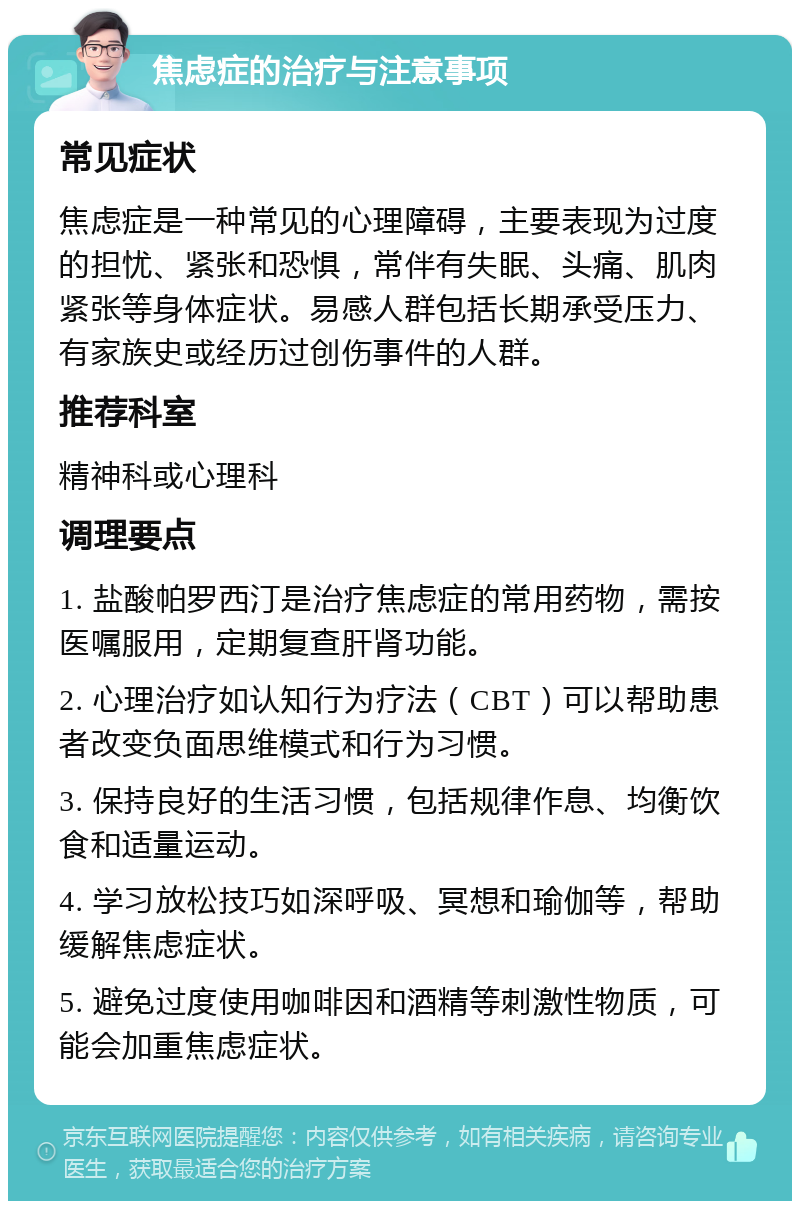 焦虑症的治疗与注意事项 常见症状 焦虑症是一种常见的心理障碍，主要表现为过度的担忧、紧张和恐惧，常伴有失眠、头痛、肌肉紧张等身体症状。易感人群包括长期承受压力、有家族史或经历过创伤事件的人群。 推荐科室 精神科或心理科 调理要点 1. 盐酸帕罗西汀是治疗焦虑症的常用药物，需按医嘱服用，定期复查肝肾功能。 2. 心理治疗如认知行为疗法（CBT）可以帮助患者改变负面思维模式和行为习惯。 3. 保持良好的生活习惯，包括规律作息、均衡饮食和适量运动。 4. 学习放松技巧如深呼吸、冥想和瑜伽等，帮助缓解焦虑症状。 5. 避免过度使用咖啡因和酒精等刺激性物质，可能会加重焦虑症状。