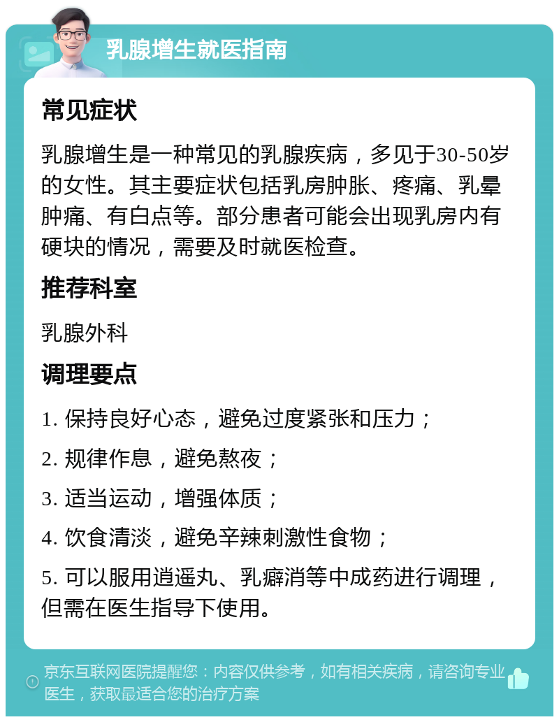 乳腺增生就医指南 常见症状 乳腺增生是一种常见的乳腺疾病，多见于30-50岁的女性。其主要症状包括乳房肿胀、疼痛、乳晕肿痛、有白点等。部分患者可能会出现乳房内有硬块的情况，需要及时就医检查。 推荐科室 乳腺外科 调理要点 1. 保持良好心态，避免过度紧张和压力； 2. 规律作息，避免熬夜； 3. 适当运动，增强体质； 4. 饮食清淡，避免辛辣刺激性食物； 5. 可以服用逍遥丸、乳癖消等中成药进行调理，但需在医生指导下使用。