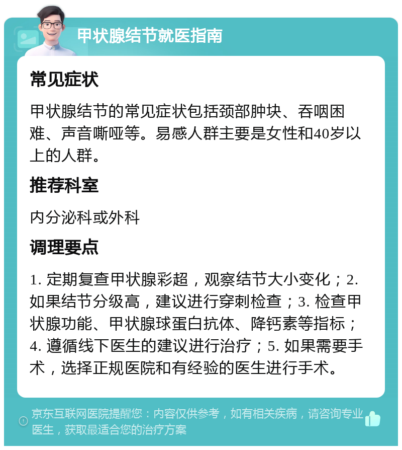 甲状腺结节就医指南 常见症状 甲状腺结节的常见症状包括颈部肿块、吞咽困难、声音嘶哑等。易感人群主要是女性和40岁以上的人群。 推荐科室 内分泌科或外科 调理要点 1. 定期复查甲状腺彩超，观察结节大小变化；2. 如果结节分级高，建议进行穿刺检查；3. 检查甲状腺功能、甲状腺球蛋白抗体、降钙素等指标；4. 遵循线下医生的建议进行治疗；5. 如果需要手术，选择正规医院和有经验的医生进行手术。