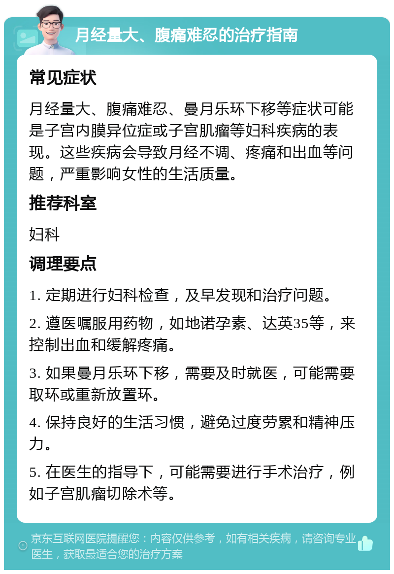 月经量大、腹痛难忍的治疗指南 常见症状 月经量大、腹痛难忍、曼月乐环下移等症状可能是子宫内膜异位症或子宫肌瘤等妇科疾病的表现。这些疾病会导致月经不调、疼痛和出血等问题，严重影响女性的生活质量。 推荐科室 妇科 调理要点 1. 定期进行妇科检查，及早发现和治疗问题。 2. 遵医嘱服用药物，如地诺孕素、达英35等，来控制出血和缓解疼痛。 3. 如果曼月乐环下移，需要及时就医，可能需要取环或重新放置环。 4. 保持良好的生活习惯，避免过度劳累和精神压力。 5. 在医生的指导下，可能需要进行手术治疗，例如子宫肌瘤切除术等。