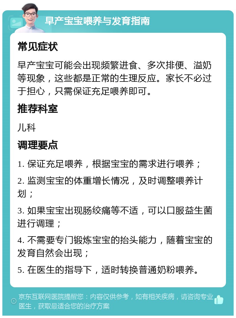 早产宝宝喂养与发育指南 常见症状 早产宝宝可能会出现频繁进食、多次排便、溢奶等现象，这些都是正常的生理反应。家长不必过于担心，只需保证充足喂养即可。 推荐科室 儿科 调理要点 1. 保证充足喂养，根据宝宝的需求进行喂养； 2. 监测宝宝的体重增长情况，及时调整喂养计划； 3. 如果宝宝出现肠绞痛等不适，可以口服益生菌进行调理； 4. 不需要专门锻炼宝宝的抬头能力，随着宝宝的发育自然会出现； 5. 在医生的指导下，适时转换普通奶粉喂养。