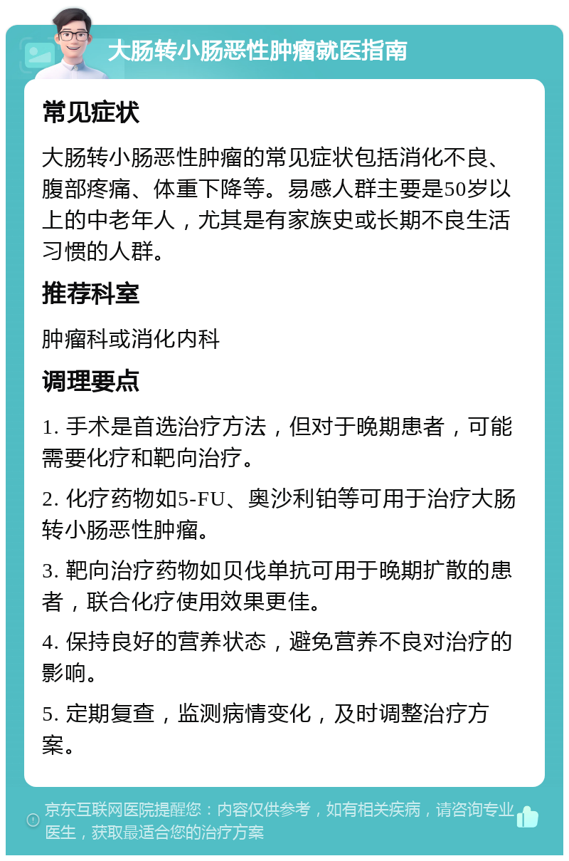 大肠转小肠恶性肿瘤就医指南 常见症状 大肠转小肠恶性肿瘤的常见症状包括消化不良、腹部疼痛、体重下降等。易感人群主要是50岁以上的中老年人，尤其是有家族史或长期不良生活习惯的人群。 推荐科室 肿瘤科或消化内科 调理要点 1. 手术是首选治疗方法，但对于晚期患者，可能需要化疗和靶向治疗。 2. 化疗药物如5-FU、奥沙利铂等可用于治疗大肠转小肠恶性肿瘤。 3. 靶向治疗药物如贝伐单抗可用于晚期扩散的患者，联合化疗使用效果更佳。 4. 保持良好的营养状态，避免营养不良对治疗的影响。 5. 定期复查，监测病情变化，及时调整治疗方案。