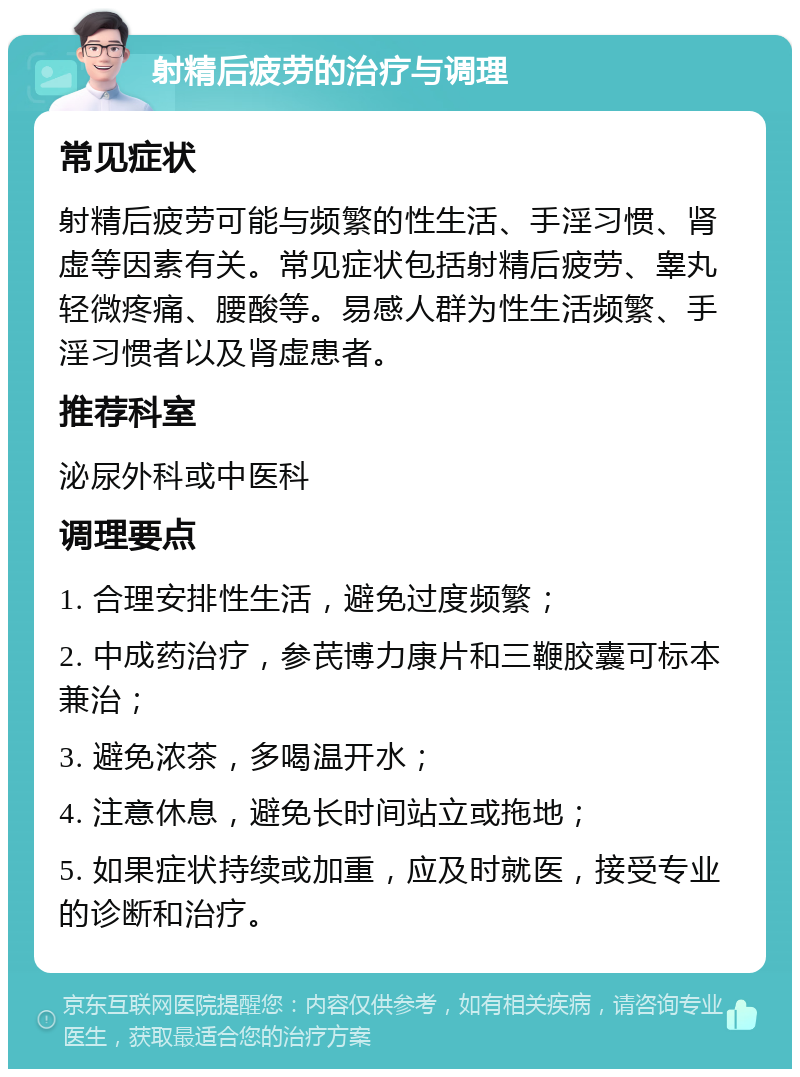 射精后疲劳的治疗与调理 常见症状 射精后疲劳可能与频繁的性生活、手淫习惯、肾虚等因素有关。常见症状包括射精后疲劳、睾丸轻微疼痛、腰酸等。易感人群为性生活频繁、手淫习惯者以及肾虚患者。 推荐科室 泌尿外科或中医科 调理要点 1. 合理安排性生活，避免过度频繁； 2. 中成药治疗，参芪博力康片和三鞭胶囊可标本兼治； 3. 避免浓茶，多喝温开水； 4. 注意休息，避免长时间站立或拖地； 5. 如果症状持续或加重，应及时就医，接受专业的诊断和治疗。