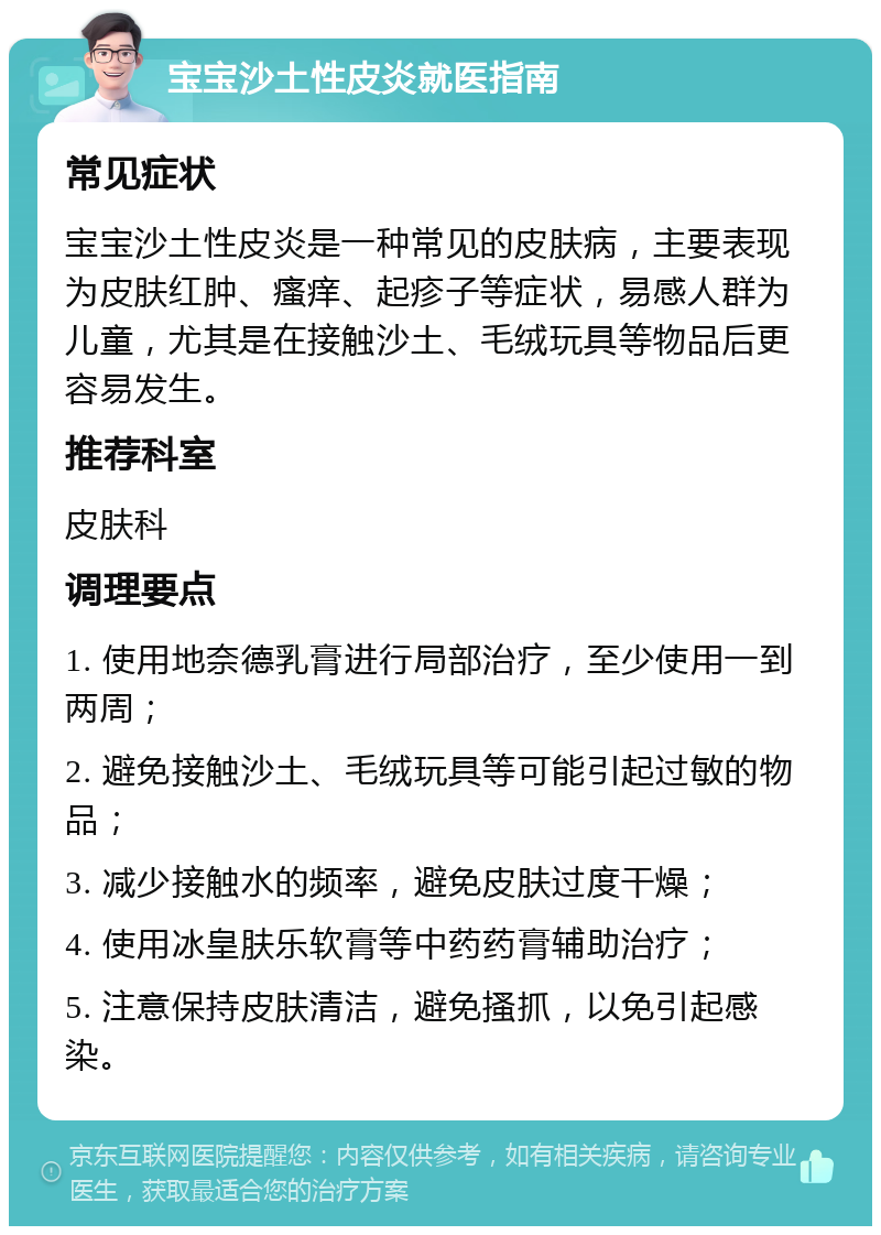 宝宝沙土性皮炎就医指南 常见症状 宝宝沙土性皮炎是一种常见的皮肤病，主要表现为皮肤红肿、瘙痒、起疹子等症状，易感人群为儿童，尤其是在接触沙土、毛绒玩具等物品后更容易发生。 推荐科室 皮肤科 调理要点 1. 使用地奈德乳膏进行局部治疗，至少使用一到两周； 2. 避免接触沙土、毛绒玩具等可能引起过敏的物品； 3. 减少接触水的频率，避免皮肤过度干燥； 4. 使用冰皇肤乐软膏等中药药膏辅助治疗； 5. 注意保持皮肤清洁，避免搔抓，以免引起感染。