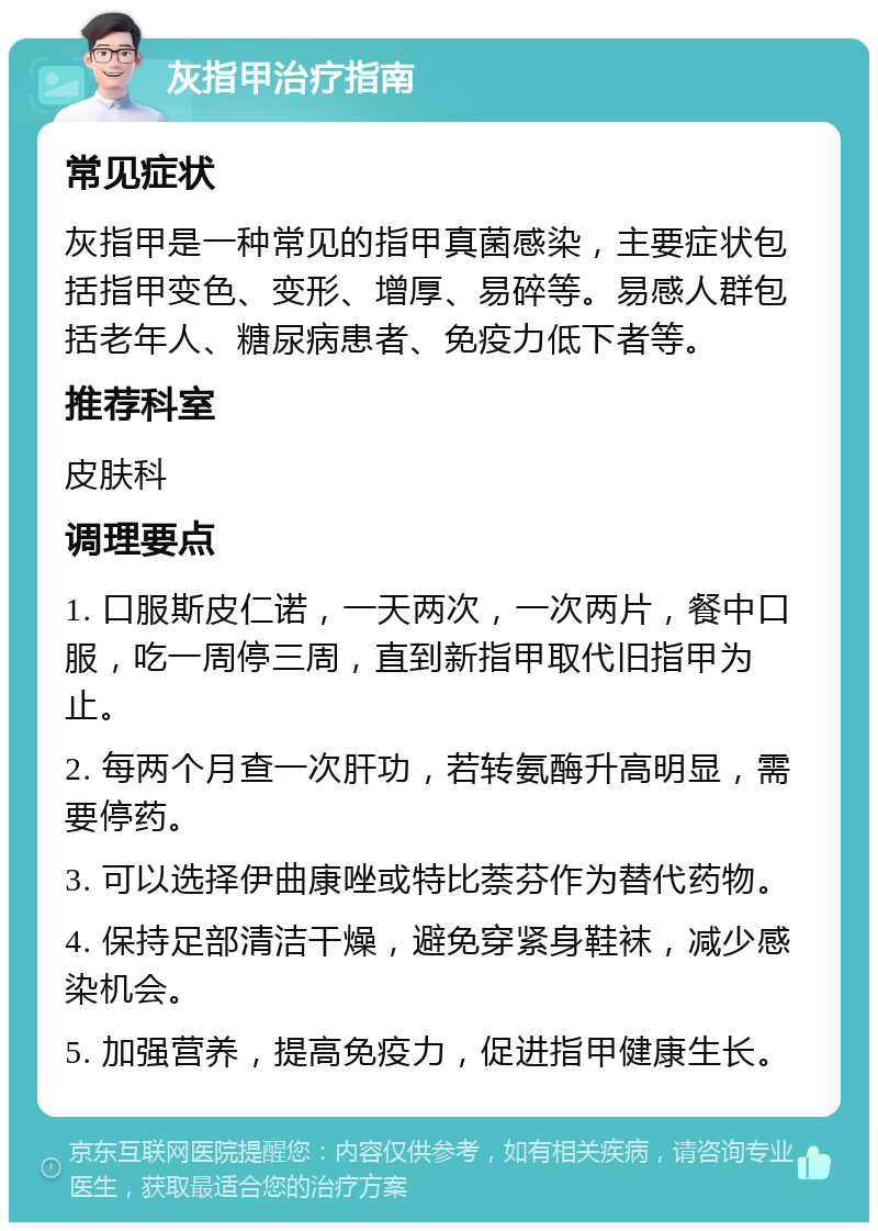 灰指甲治疗指南 常见症状 灰指甲是一种常见的指甲真菌感染，主要症状包括指甲变色、变形、增厚、易碎等。易感人群包括老年人、糖尿病患者、免疫力低下者等。 推荐科室 皮肤科 调理要点 1. 口服斯皮仁诺，一天两次，一次两片，餐中口服，吃一周停三周，直到新指甲取代旧指甲为止。 2. 每两个月查一次肝功，若转氨酶升高明显，需要停药。 3. 可以选择伊曲康唑或特比萘芬作为替代药物。 4. 保持足部清洁干燥，避免穿紧身鞋袜，减少感染机会。 5. 加强营养，提高免疫力，促进指甲健康生长。