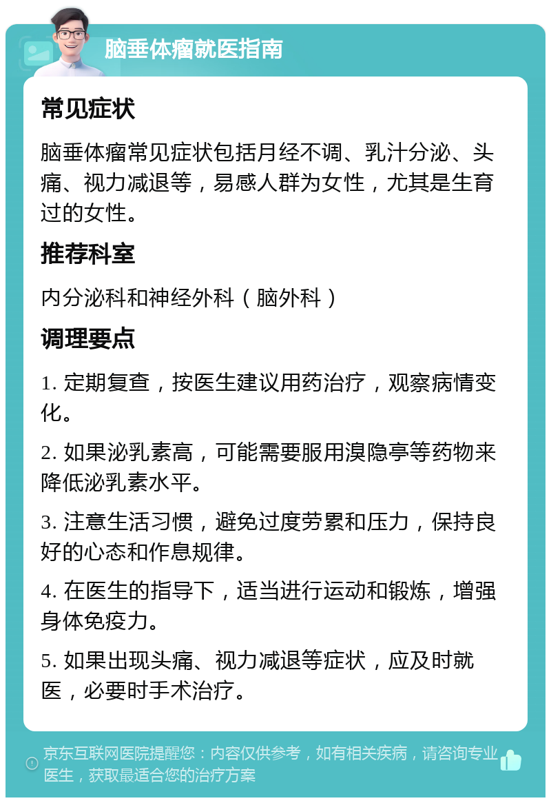 脑垂体瘤就医指南 常见症状 脑垂体瘤常见症状包括月经不调、乳汁分泌、头痛、视力减退等，易感人群为女性，尤其是生育过的女性。 推荐科室 内分泌科和神经外科（脑外科） 调理要点 1. 定期复查，按医生建议用药治疗，观察病情变化。 2. 如果泌乳素高，可能需要服用溴隐亭等药物来降低泌乳素水平。 3. 注意生活习惯，避免过度劳累和压力，保持良好的心态和作息规律。 4. 在医生的指导下，适当进行运动和锻炼，增强身体免疫力。 5. 如果出现头痛、视力减退等症状，应及时就医，必要时手术治疗。