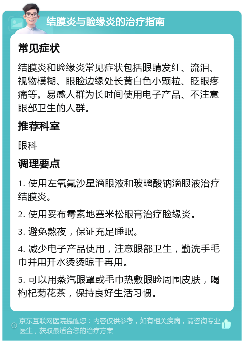 结膜炎与睑缘炎的治疗指南 常见症状 结膜炎和睑缘炎常见症状包括眼睛发红、流泪、视物模糊、眼睑边缘处长黄白色小颗粒、眨眼疼痛等。易感人群为长时间使用电子产品、不注意眼部卫生的人群。 推荐科室 眼科 调理要点 1. 使用左氧氟沙星滴眼液和玻璃酸钠滴眼液治疗结膜炎。 2. 使用妥布霉素地塞米松眼膏治疗睑缘炎。 3. 避免熬夜，保证充足睡眠。 4. 减少电子产品使用，注意眼部卫生，勤洗手毛巾并用开水烫烫晾干再用。 5. 可以用蒸汽眼罩或毛巾热敷眼睑周围皮肤，喝枸杞菊花茶，保持良好生活习惯。