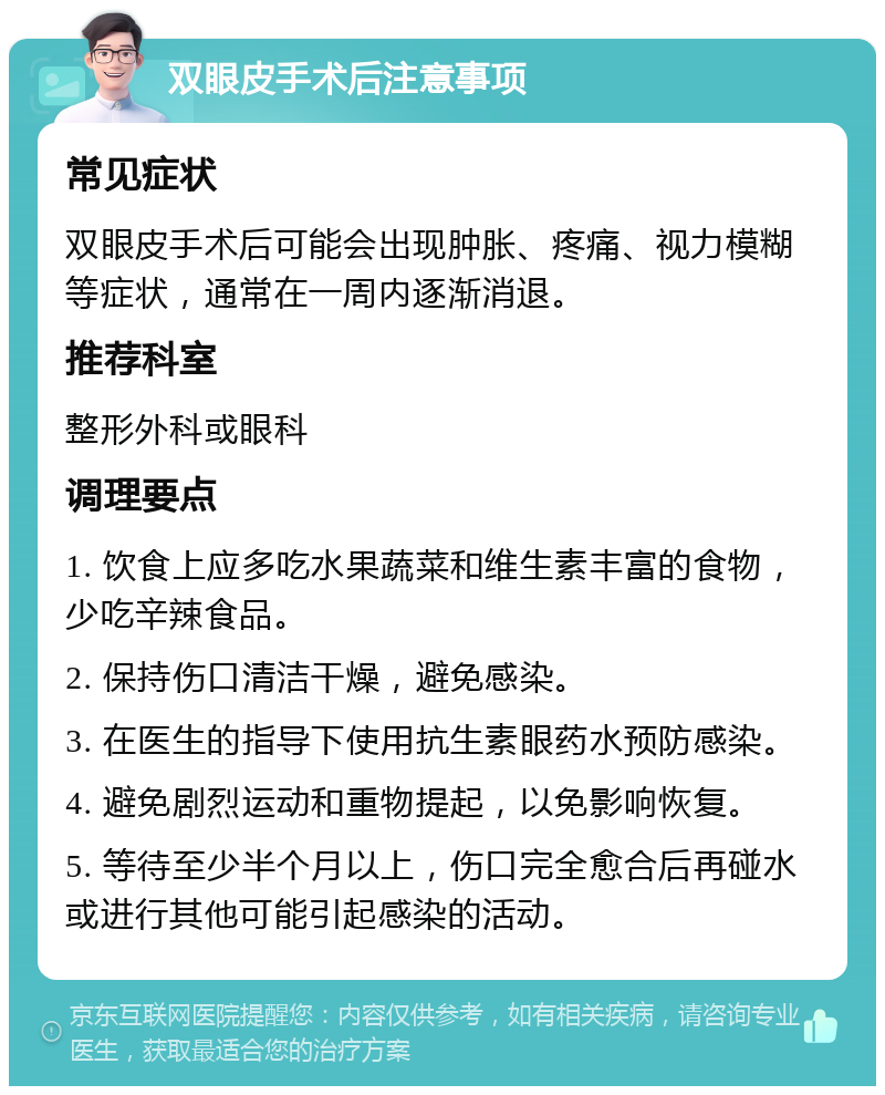 双眼皮手术后注意事项 常见症状 双眼皮手术后可能会出现肿胀、疼痛、视力模糊等症状，通常在一周内逐渐消退。 推荐科室 整形外科或眼科 调理要点 1. 饮食上应多吃水果蔬菜和维生素丰富的食物，少吃辛辣食品。 2. 保持伤口清洁干燥，避免感染。 3. 在医生的指导下使用抗生素眼药水预防感染。 4. 避免剧烈运动和重物提起，以免影响恢复。 5. 等待至少半个月以上，伤口完全愈合后再碰水或进行其他可能引起感染的活动。