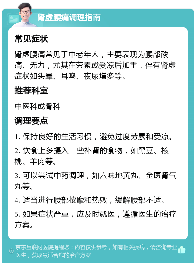 肾虚腰痛调理指南 常见症状 肾虚腰痛常见于中老年人，主要表现为腰部酸痛、无力，尤其在劳累或受凉后加重，伴有肾虚症状如头晕、耳鸣、夜尿增多等。 推荐科室 中医科或骨科 调理要点 1. 保持良好的生活习惯，避免过度劳累和受凉。 2. 饮食上多摄入一些补肾的食物，如黑豆、核桃、羊肉等。 3. 可以尝试中药调理，如六味地黄丸、金匮肾气丸等。 4. 适当进行腰部按摩和热敷，缓解腰部不适。 5. 如果症状严重，应及时就医，遵循医生的治疗方案。