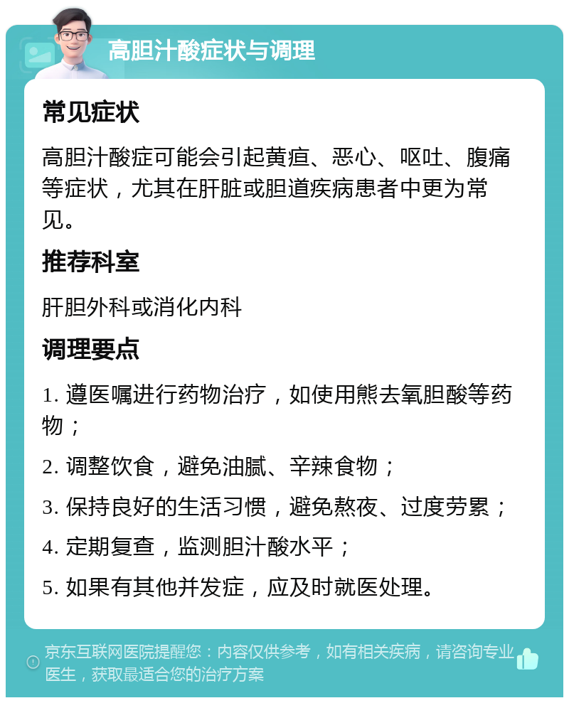 高胆汁酸症状与调理 常见症状 高胆汁酸症可能会引起黄疸、恶心、呕吐、腹痛等症状，尤其在肝脏或胆道疾病患者中更为常见。 推荐科室 肝胆外科或消化内科 调理要点 1. 遵医嘱进行药物治疗，如使用熊去氧胆酸等药物； 2. 调整饮食，避免油腻、辛辣食物； 3. 保持良好的生活习惯，避免熬夜、过度劳累； 4. 定期复查，监测胆汁酸水平； 5. 如果有其他并发症，应及时就医处理。