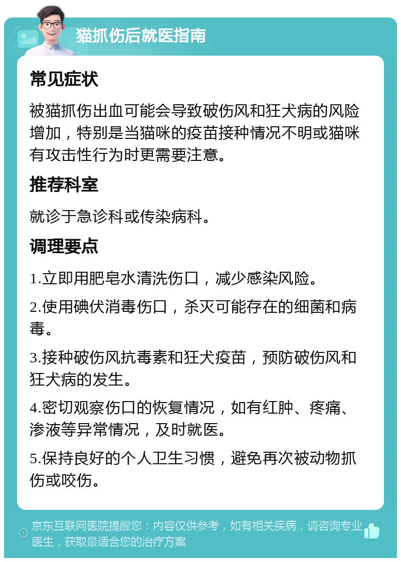 猫抓伤后就医指南 常见症状 被猫抓伤出血可能会导致破伤风和狂犬病的风险增加，特别是当猫咪的疫苗接种情况不明或猫咪有攻击性行为时更需要注意。 推荐科室 就诊于急诊科或传染病科。 调理要点 1.立即用肥皂水清洗伤口，减少感染风险。 2.使用碘伏消毒伤口，杀灭可能存在的细菌和病毒。 3.接种破伤风抗毒素和狂犬疫苗，预防破伤风和狂犬病的发生。 4.密切观察伤口的恢复情况，如有红肿、疼痛、渗液等异常情况，及时就医。 5.保持良好的个人卫生习惯，避免再次被动物抓伤或咬伤。