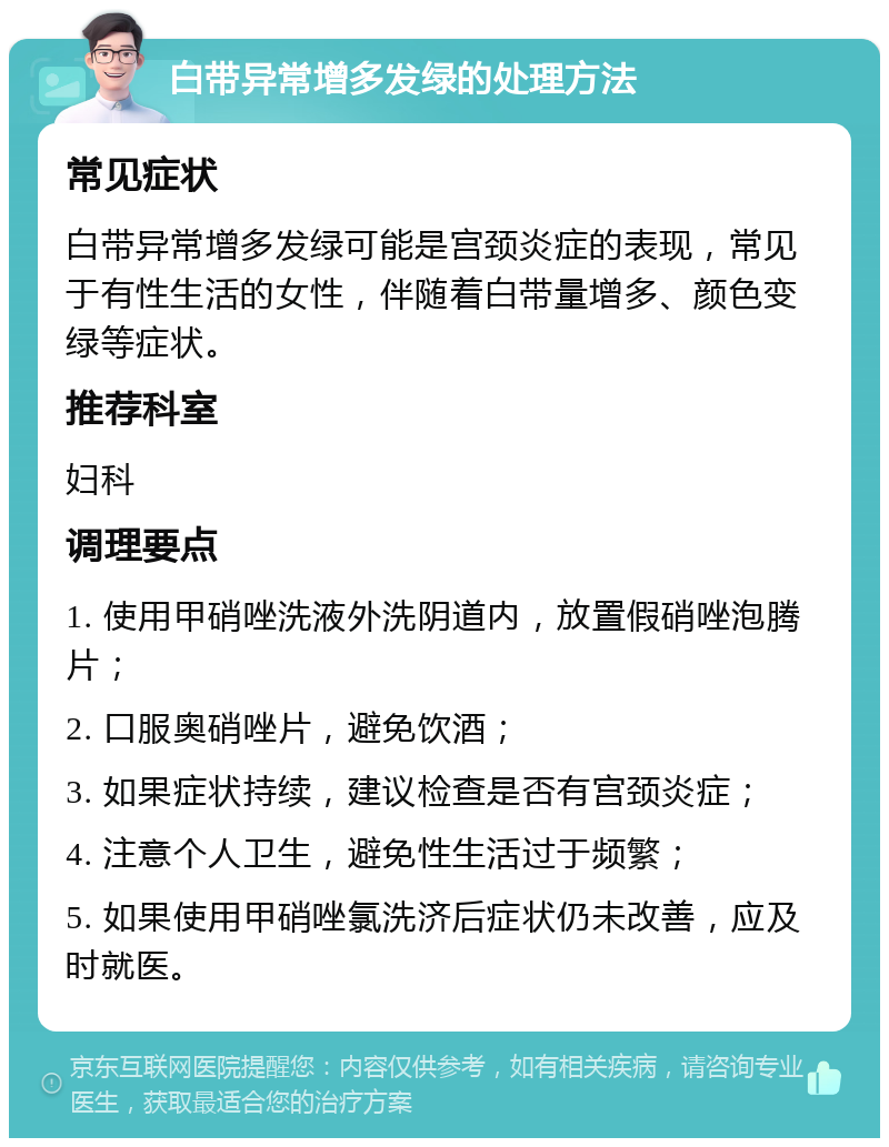 白带异常增多发绿的处理方法 常见症状 白带异常增多发绿可能是宫颈炎症的表现，常见于有性生活的女性，伴随着白带量增多、颜色变绿等症状。 推荐科室 妇科 调理要点 1. 使用甲硝唑洗液外洗阴道内，放置假硝唑泡腾片； 2. 口服奥硝唑片，避免饮酒； 3. 如果症状持续，建议检查是否有宫颈炎症； 4. 注意个人卫生，避免性生活过于频繁； 5. 如果使用甲硝唑氯洗济后症状仍未改善，应及时就医。