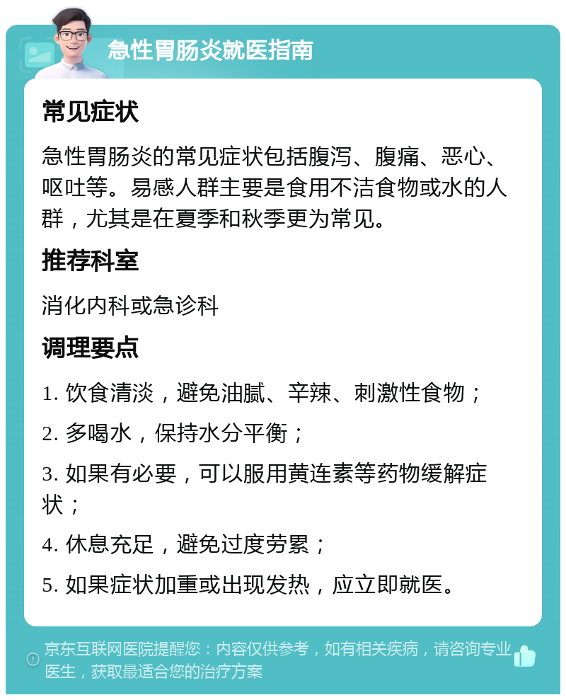 急性胃肠炎就医指南 常见症状 急性胃肠炎的常见症状包括腹泻、腹痛、恶心、呕吐等。易感人群主要是食用不洁食物或水的人群，尤其是在夏季和秋季更为常见。 推荐科室 消化内科或急诊科 调理要点 1. 饮食清淡，避免油腻、辛辣、刺激性食物； 2. 多喝水，保持水分平衡； 3. 如果有必要，可以服用黄连素等药物缓解症状； 4. 休息充足，避免过度劳累； 5. 如果症状加重或出现发热，应立即就医。