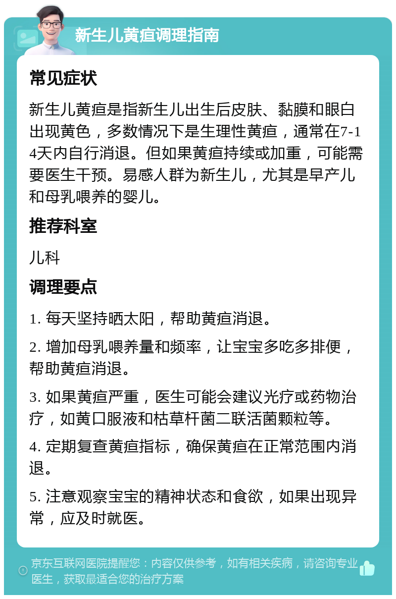 新生儿黄疸调理指南 常见症状 新生儿黄疸是指新生儿出生后皮肤、黏膜和眼白出现黄色，多数情况下是生理性黄疸，通常在7-14天内自行消退。但如果黄疸持续或加重，可能需要医生干预。易感人群为新生儿，尤其是早产儿和母乳喂养的婴儿。 推荐科室 儿科 调理要点 1. 每天坚持晒太阳，帮助黄疸消退。 2. 增加母乳喂养量和频率，让宝宝多吃多排便，帮助黄疸消退。 3. 如果黄疸严重，医生可能会建议光疗或药物治疗，如黄口服液和枯草杆菌二联活菌颗粒等。 4. 定期复查黄疸指标，确保黄疸在正常范围内消退。 5. 注意观察宝宝的精神状态和食欲，如果出现异常，应及时就医。