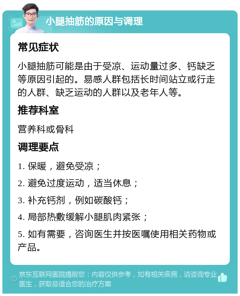 小腿抽筋的原因与调理 常见症状 小腿抽筋可能是由于受凉、运动量过多、钙缺乏等原因引起的。易感人群包括长时间站立或行走的人群、缺乏运动的人群以及老年人等。 推荐科室 营养科或骨科 调理要点 1. 保暖，避免受凉； 2. 避免过度运动，适当休息； 3. 补充钙剂，例如碳酸钙； 4. 局部热敷缓解小腿肌肉紧张； 5. 如有需要，咨询医生并按医嘱使用相关药物或产品。